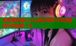 视频福利糖心vlog每日精彩分享温暖陪伴你的每一天