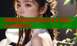 详细教程教你如何快速安全下载糖心vlog视频全集