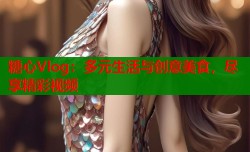 糖心Vlog：多元生活与创意美食，尽享精彩视频