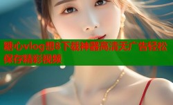糖心vlog想8下载神器高清无广告轻松保存精彩视频