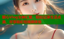 糖心Vlog女神汇聚，轻松记录生活点滴，尽享精彩短视频体验