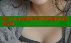 糖心Vlog金善雅沉浸式体验精彩内容全记录