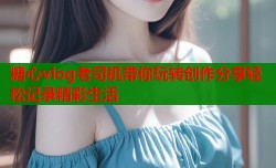 糖心vlog老司机带你玩转创作分享轻松记录精彩生活