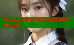 糖心vlog晗喵的日常生活分享与精彩趣味记录