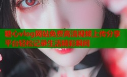 糖心vlog网站免费高清视频上传分享平台轻松记录生活精彩瞬间