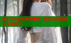 糖心Vlog女演员揭秘：真实生活展现与人际魅力