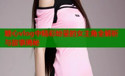糖心vlog中精彩纷呈的女主角全解析与故事揭秘