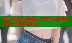 糖心vlog无法删除？探索平台的视频管理与安全保护功能