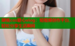 胡桃cos糖心vlog：短视频创作平台，轻松分享生活瞬间