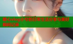 糖心vlog小兮的日常生活分享与美好瞬间记录