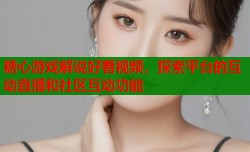 糖心游戏解说好看视频，探索平台的互动直播和社区互动功能