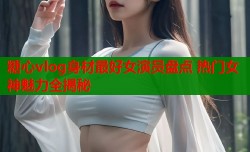糖心vlog身材最好女演员盘点 热门女神魅力全揭秘