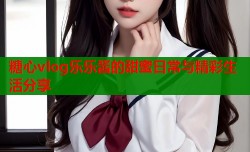 糖心vlog乐乐酱的甜蜜日常与精彩生活分享