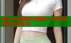 糖心vlog旗袍茶叶推销员：时尚茶品推荐与生活分享