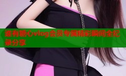 谁有糖心vlog会员专属精彩瞬间全纪录分享