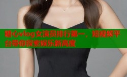 糖心vlog女演员排行第一，短视频平台带你探索娱乐新高度
