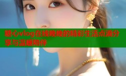 糖心vlog在线晚晚的精彩生活点滴分享与温暖陪伴