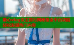 糖心vlog女主排行揭秘最全平台功能轻松发现热门内容