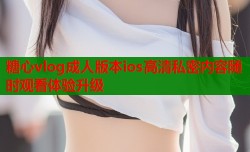 糖心vlog成人版本ios高清私密内容随时观看体验升级