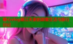 糖心vlog丽江夫妻的甜蜜生活与旅行日记