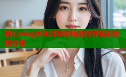 糖心vlog水冰月带你畅游世界精彩旅程分享