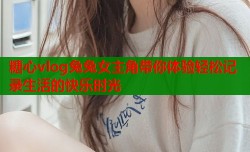 糖心vlog兔兔女主角带你体验轻松记录生活的快乐时光