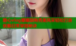 糖心vlog娜娜旗袍秀美风采轻松打造优雅日常穿搭秘诀
