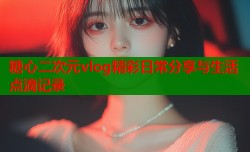 糖心二次元vlog精彩日常分享与生活点滴记录