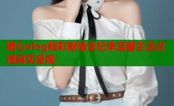 糖心vlog精彩剧情全纪录温馨生活点滴真实呈现