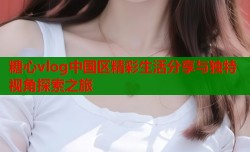 糖心vlog中国区精彩生活分享与独特视角探索之旅