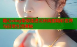 糖心vlog带你走进公孙离的精彩世界与日常生活揭秘
