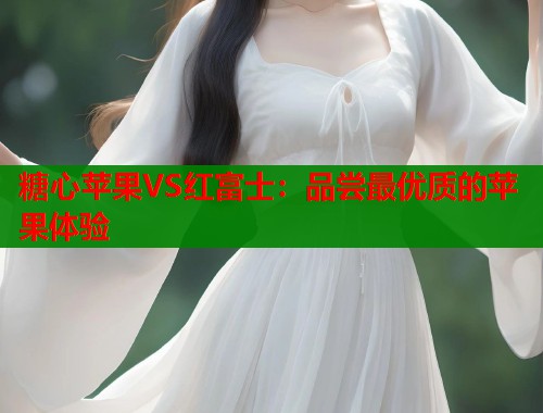 糖心苹果VS红富士：品尝最优质的苹果体验  第1张