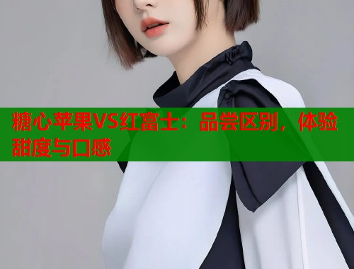 糖心苹果VS红富士：品尝区别，体验甜度与口感  第1张