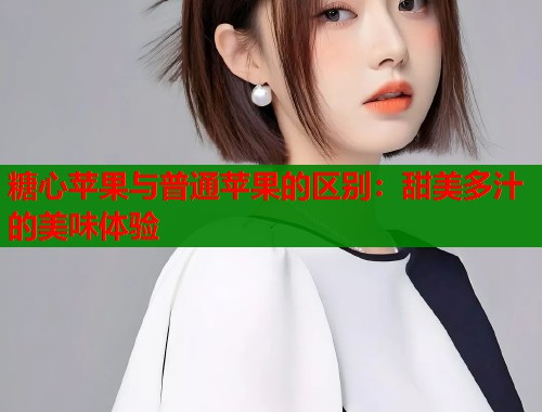 糖心苹果与普通苹果的区别：甜美多汁的美味体验  第1张