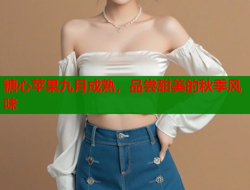 糖心苹果九月成熟，品尝甜美的秋季风味  第2张