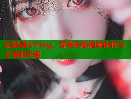 动漫糖心Vlog：探索创意视频制作与分享的乐趣  第1张