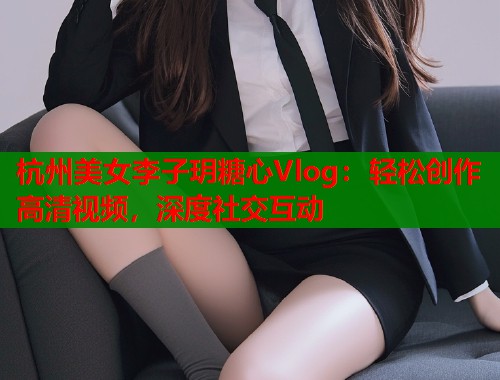 杭州美女李子玥糖心Vlog：轻松创作高清视频，深度社交互动  第2张