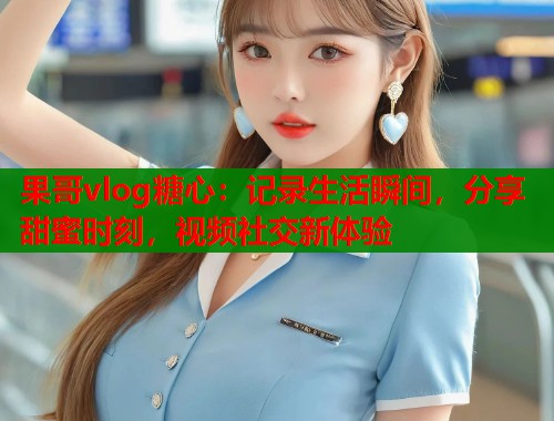 果哥vlog糖心：记录生活瞬间，分享甜蜜时刻，视频社交新体验  第1张