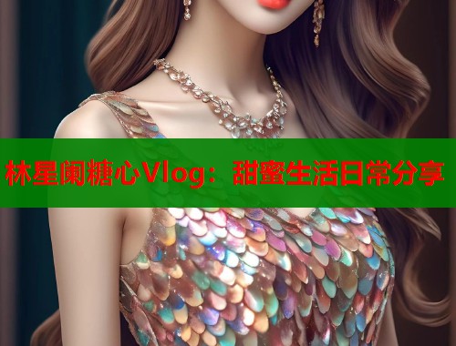 林星阑糖心Vlog：甜蜜生活日常分享  第1张