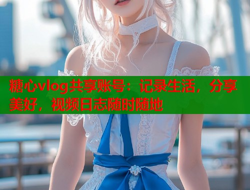 糖心vlog共享账号：记录生活，分享美好，视频日志随时随地  第1张