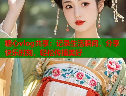 糖心vlog共享：记录生活瞬间，分享快乐时刻，轻松传播美好  第1张