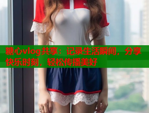 糖心vlog共享：记录生活瞬间，分享快乐时刻，轻松传播美好  第2张