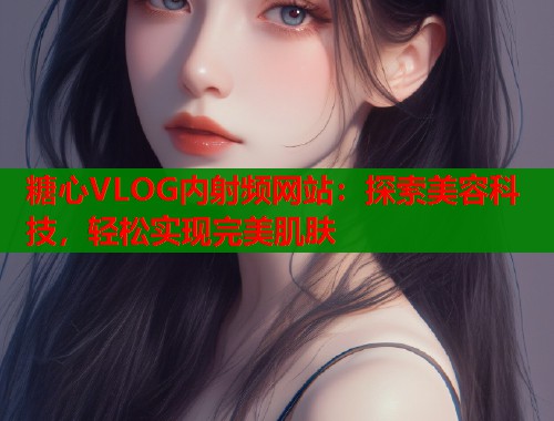 糖心VLOG内射频网站：探索美容科技，轻松实现完美肌肤  第1张