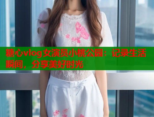 糖心vlog女演员小桃公园：记录生活瞬间，分享美好时光  第1张