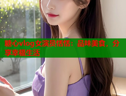 糖心vlog女演员恬恬：品味美食，分享幸福生活  第1张
