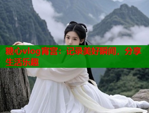 糖心vlog宵宫：记录美好瞬间，分享生活乐趣  第1张