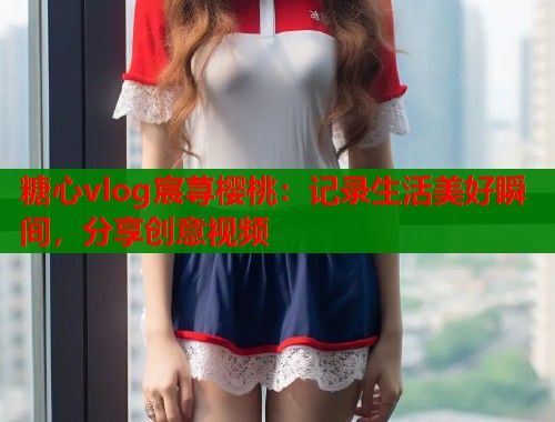 糖心vlog宸荨樱桃：记录生活美好瞬间，分享创意视频  第1张