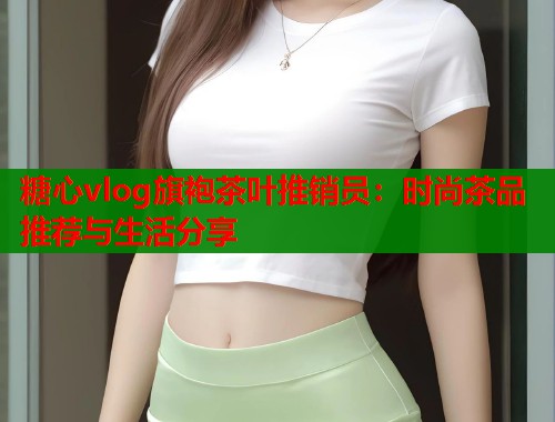 糖心vlog旗袍茶叶推销员：时尚茶品推荐与生活分享  第1张