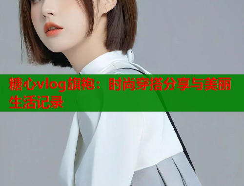 糖心vlog旗袍：时尚穿搭分享与美丽生活记录  第1张