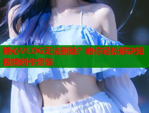 糖心VLOG无法删除？教你轻松解决短视频创作烦恼  第1张